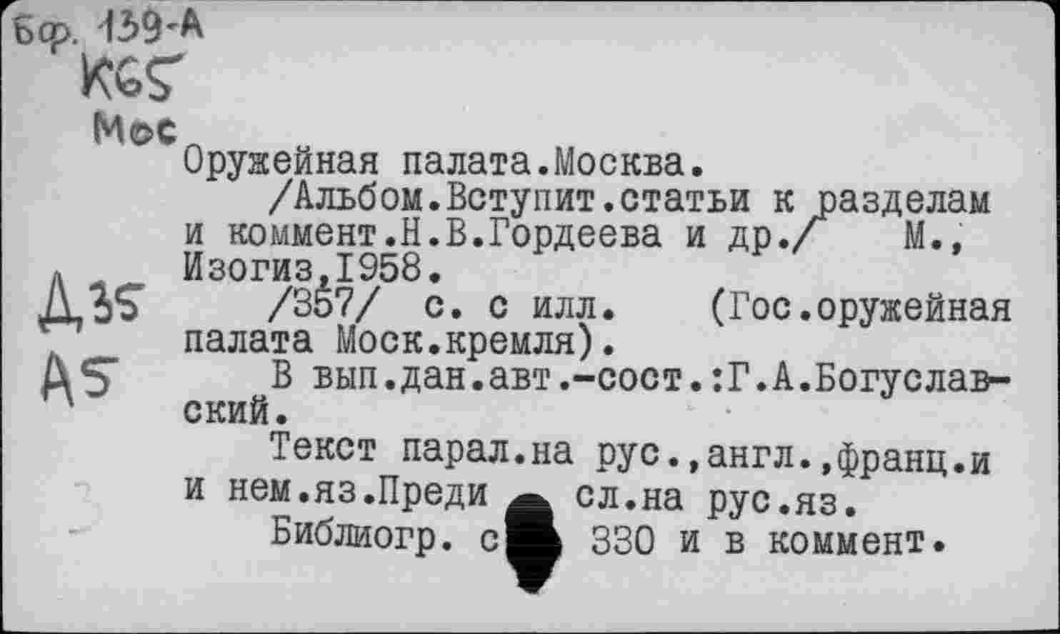 ﻿6œ. 439'A
Мое
Оружейная палата.Москва.
/Альбом.Ветупит.статьи к разделам
и коммент.Н.В.Гордеева и др./ М.»
« Изогиз.1958,
Д3£	/357/ с. с илл. (Гос.оружейная
палата Моск.кремля).
3 вып.дан.авт.-сост.:Г.А.Богуслав-' ский.
Текст парал.на рус.»англ.,франц.и
и нем.яз.Преди
Библиогр. с
сл.на рус.яз.
330 и в коммент